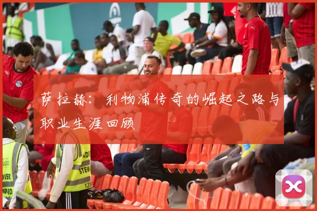 萨拉赫:利物浦传奇的崛起之路与职业生涯回顾
