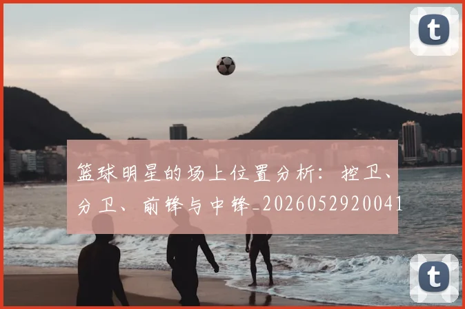 篮球明星的场上位置分析:控卫、分卫、前锋与中锋_20260529200419