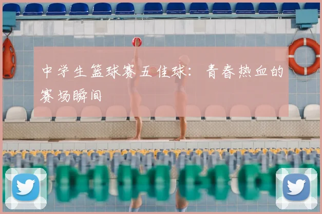 中学生篮球赛五佳球：青春热血的赛场瞬间