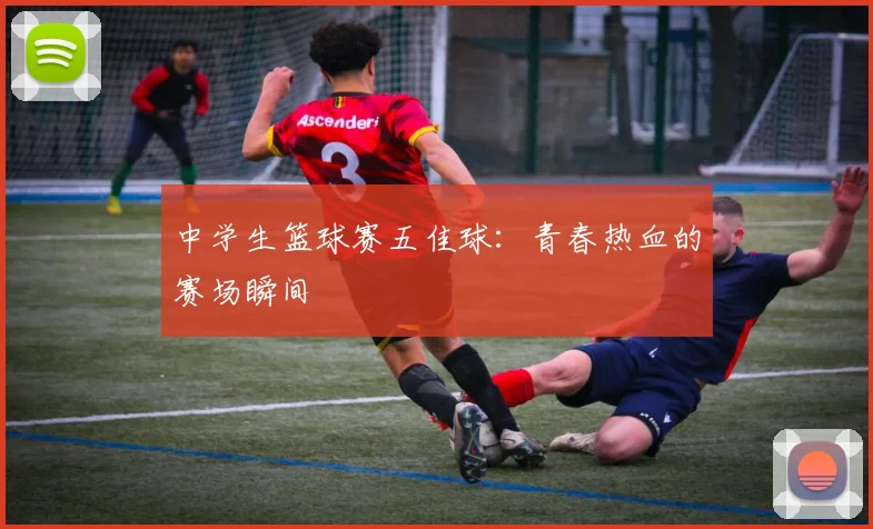 中学生篮球赛五佳球:青春热血的赛场瞬间