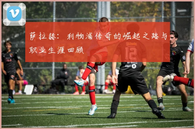 萨拉赫:利物浦传奇的崛起之路与职业生涯回顾